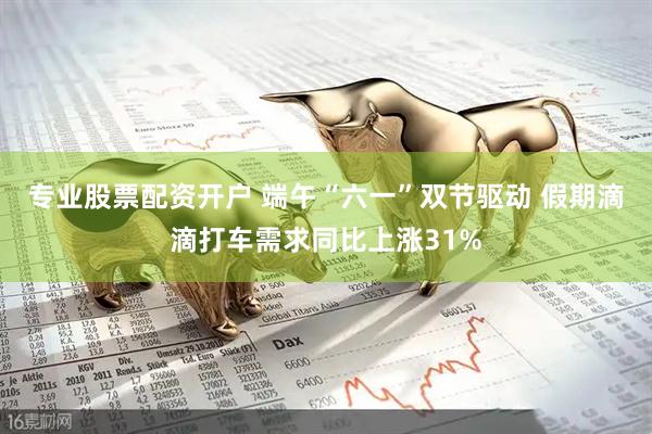 专业股票配资开户 端午“六一”双节驱动 假期滴滴打车需求同比上涨31%