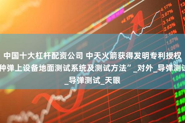 中国十大杠杆配资公司 中天火箭获得发明专利授权：“一种弹上设备地面测试系统及测试方法”_对外_导弹测试_天眼