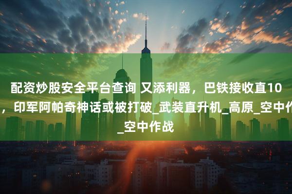 配资炒股安全平台查询 又添利器，巴铁接收直10ME，印军阿帕奇神话或被打破_武装直升机_高原_空中作战