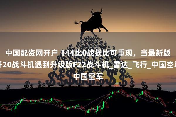 中国配资网开户 144比0战损比可重现，当最新版歼20战斗机遇到升级版F22战斗机_雷达_飞行_中国空军