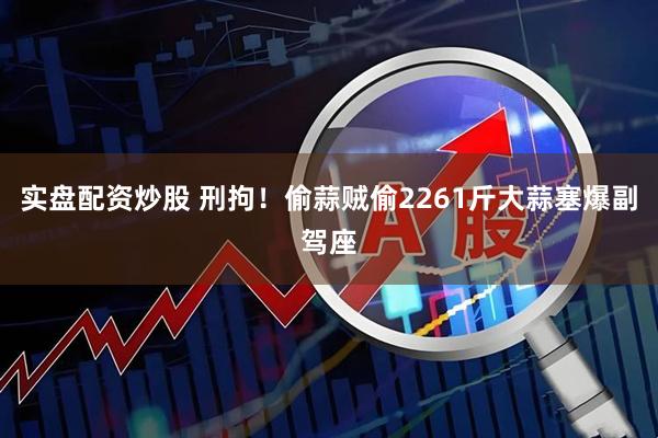 实盘配资炒股 刑拘！偷蒜贼偷2261斤大蒜塞爆副驾座