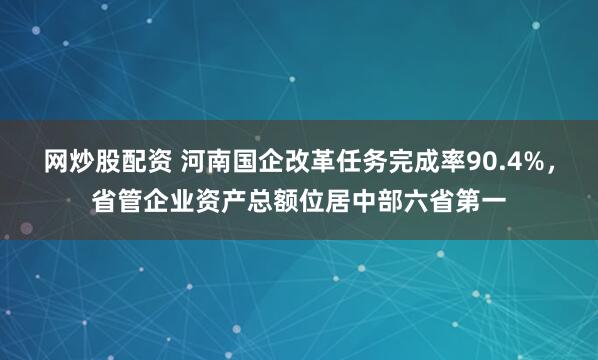网炒股配资 河南国企改革任务完成率90.4%，省管企业资产总额位居中部六省第一