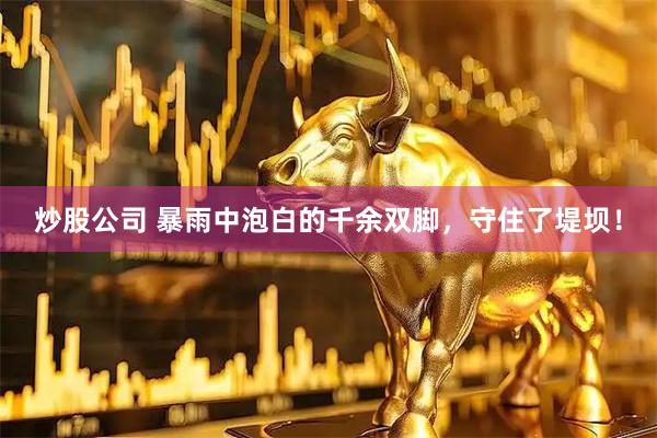 炒股公司 暴雨中泡白的千余双脚，守住了堤坝！