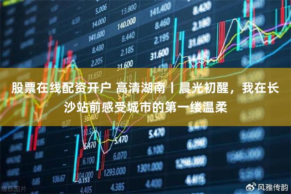 股票在线配资开户 高清湖南丨晨光初醒，我在长沙站前感受城市的第一缕温柔