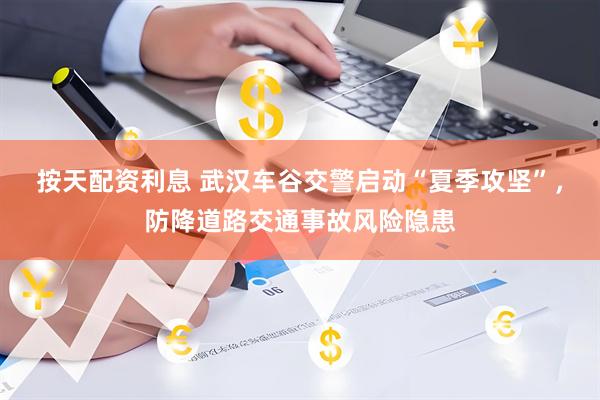 按天配资利息 武汉车谷交警启动“夏季攻坚”，防降道路交通事故风险隐患