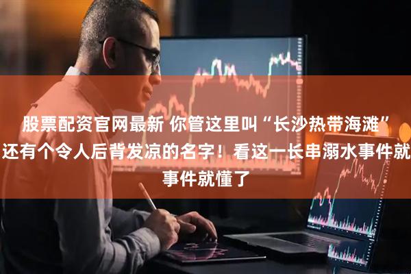股票配资官网最新 你管这里叫“长沙热带海滩”？它还有个令人后背发凉的名字！看这一长串溺水事件就懂了