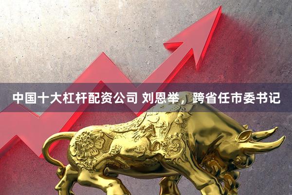 中国十大杠杆配资公司 刘恩举,跨省任市委书记