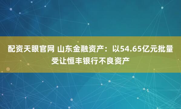 配资天眼官网 山东金融资产：以54.65亿元批量受让恒丰银行不良资产