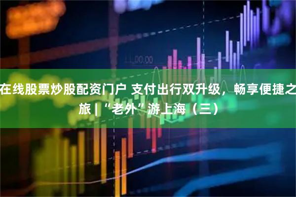 在线股票炒股配资门户 支付出行双升级，畅享便捷之旅 | “老外”游上海（三）