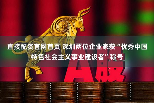 直接配资官网首页 深圳两位企业家获“优秀中国特色社会主义事业建设者”称号