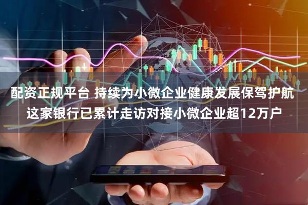 配资正规平台 持续为小微企业健康发展保驾护航 这家银行已累计走访对接小微企业超12万户