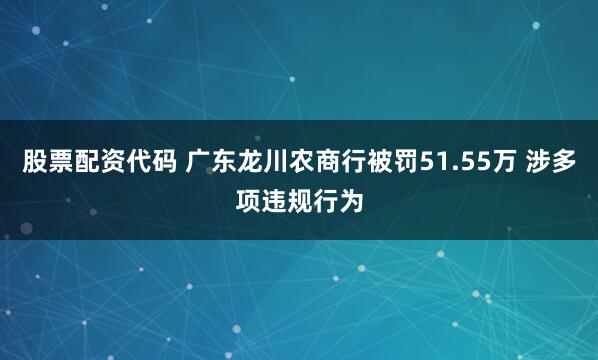 股票配资代码 广东龙川农商行被罚51.55万 涉多项违规行为