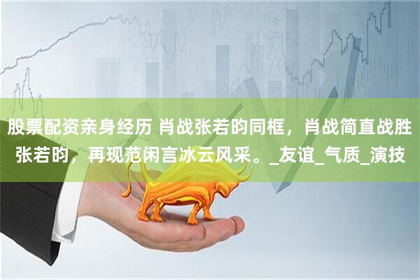 股票配资亲身经历 肖战张若昀同框，肖战简直战胜张若昀，再现范闲言冰云风采。_友谊_气质_演技