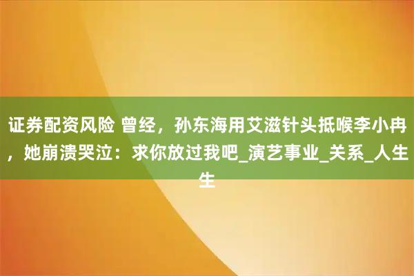 证券配资风险 曾经，孙东海用艾滋针头抵喉李小冉，她崩溃哭泣：求你放过我吧_演艺事业_关系_人生