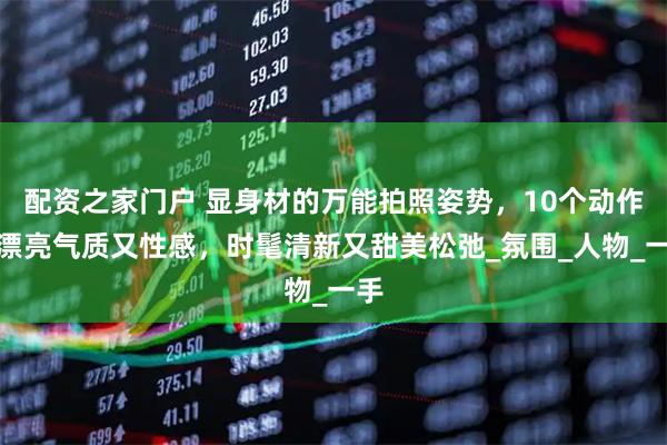 配资之家门户 显身材的万能拍照姿势，10个动作，漂亮气质又性感，时髦清新又甜美松弛_氛围_人物_一手