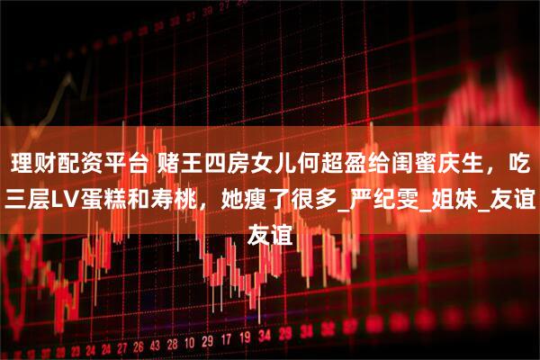 理财配资平台 赌王四房女儿何超盈给闺蜜庆生，吃三层LV蛋糕和寿桃，她瘦了很多_严纪雯_姐妹_友谊
