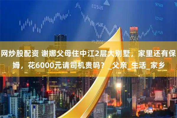 网炒股配资 谢娜父母住中江2层大别墅，家里还有保姆，花6000元请司机贵吗？_父亲_生活_家乡