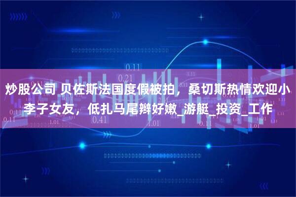 炒股公司 贝佐斯法国度假被拍，桑切斯热情欢迎小李子女友，低扎马尾辫好嫩_游艇_投资_工作
